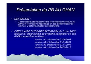 Présentation du PB AU CHAN
• DEFINITION :
   – C’est l’inadéquation brutale entre les besoins de secours au
     CHAN et les moyens disponibles en cas d’afflux massif de
     victimes. C’est une situation exceptionnelle.

• CIRCULAIRE DHOS/HFD N°         2002-284 du 3 mai 2002
  relative à l’organisation du système hospitalier en cas
  d’afflux massif de victimes :
                       version : n° création date 02/06/2003
                                  1
                       version : n° création date 01/01/2004
                                  2
                       version : n° création date 07/11/2006
                                  3
                       version : n° création date 24/02/2012
                                  4
 