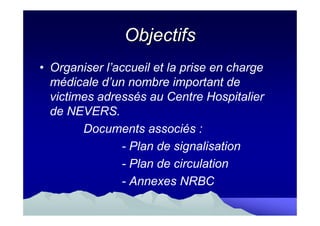 Objectifs
• Organiser l’accueil et la prise en charge
  médicale d’un nombre important de
  victimes adressés au Centre Hospitalier
  de NEVERS.
        Documents associés :
               - Plan de signalisation
               - Plan de circulation
               - Annexes NRBC
 