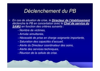 Déclenchement du PB
• En cas de situation de crise, le Directeur de l’établissement
  déclenche le PB en concertation avec le Chef de service du
  SAMU en fonction des critères suivants :
      - Nombre de victimes,
      - Arrivée simultanée,
      - Nécessité de prise en charge soignante importante,
      - Saturation des capacités d’accueil,
      - Alerte du Directeur coordinateur des soins,
      - Alerte des services techniques,
      - Réunion de la cellule de crise.
 
