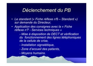 Déclenchement du PB
• Le standard (« Fiche réflexe n° – Standard »)
                                   6
  sur demande du Directeur,
• Application des consignes avec la « Fiche
  réflexe n° - Services techniques »
            7
      - Mise à disposition de DECT et vérification
      du fonctionnement des lignes téléphoniques
      de la cellule de crise,
      - Installation signalétique,
      - Zone d’accueil des patients,
      - Moyens humains.
 