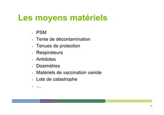 Les moyens matériels
   •   PSM
   •   Tente de décontamination
   •   Tenues de protection
   •   Respirateurs
   •   Antidotes
   •   Dosimètres
   •   Matériels de vaccination variole
   •   Lots de catastrophe
   •   …



                                          13
 