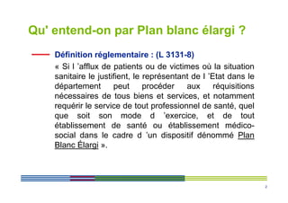 Qu' entend-on par Plan blanc élargi ?
    Définition réglementaire : (L 3131-8)
    « Si l ’afflux de patients ou de victimes où la situation
    sanitaire le justifient, le représentant de l ’Etat dans le
    département       peut      procéder   aux      réquisitions
    nécessaires de tous biens et services, et notamment
    requérir le service de tout professionnel de santé, quel
    que soit son mode d ’exercice, et de tout
    établissement de santé ou établissement médico-
    social dans le cadre d ’un dispositif dénommé Plan
    Blanc Élargi ».



                                                                   2
 