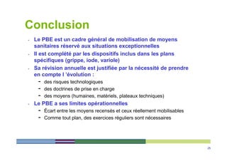 Conclusion
•   Le PBE est un cadre général de mobilisation de moyens
    sanitaires réservé aux situations exceptionnelles
•   Il est complété par les dispositifs inclus dans les plans
    spécifiques (grippe, iode, variole)
•   Sa révision annuelle est justifiée par la nécessité de prendre
    en compte l ’évolution :
     -   des risques technologiques
     -   des doctrines de prise en charge
     -   des moyens (humaines, matériels, plateaux techniques)
•   Le PBE a ses limites opérationnelles
     -   Écart entre les moyens recensés et ceux réellement mobilisables
     -   Comme tout plan, des exercices réguliers sont nécessaires




                                                                           25
 