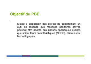 Objectif du PBE
.
    Mettre à disposition des préfets de département un
    outil de réponse aux menaces sanitaires graves
    pouvant être adapté aux risques spécifiques quelles
    que soient leurs caractéristiques (NRBC), climatiques,
    technologiques.




                                                             3
 