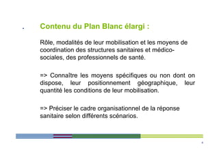 .   Contenu du Plan Blanc élargi :

    Rôle, modalités de leur mobilisation et les moyens de
    coordination des structures sanitaires et médico-
    sociales, des professionnels de santé.

    => Connaître les moyens spécifiques ou non dont on
    dispose, leur positionnement géographique, leur
    quantité les conditions de leur mobilisation.

    => Préciser le cadre organisationnel de la réponse
    sanitaire selon différents scénarios.



                                                            4
 