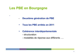 Les PBE en Bourgogne
.
    -   Deuxième génération de PBE

    -   Tous les PBE arrêtés en 2011

    -   Cohérence interdépartementale
        - structuration
        - modalités de réponse aux différents ….




                                                   6
 