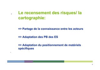 .   Le recensement des risques/ la
        cartographie:

        => Partage de la connaissance entre les acteurs

        => Adaptation des PB des ES

        => Adaptation du positionnement de matériels
        spécifiques
.




                                                          8
 
