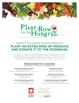 SUPPORT THE HUNGRY IN OUR COMMUNITY
  PLANT AN EXTRA ROW OF PRODUCE
  AND DONATE IT TO THE FOODBANK
      Plant a Row For the Hungry is a national campaign founded by the Garden Writers Association in 1995.
        Local donations will beneﬁt the Akron-Canton Regional Foodbank, which provides food and other
      essential items to more than 460 hunger-relief programs like food pantries, hot meal sites and shelters
          throughout Carroll, Holmes, Medina, Portage, Stark, Summit, Tuscarawas and Wayne counties.




                          PRODUCE DROP-OFF LOCATIONS
                          Produce drop-off runs from June 1 to September 30.

        Canton Road Garden Center                                            Community Garden
             1881 Canton Road, Akron                                         5070 Stow Road, Stow
M-F, 8am - 7pm • Sat, 8am - 6pm • Sun, 9am - 5pm                           7am - 9pm, 7 Days a Week

        Stow Administrative Offices                                        Farnam Manor Museum
            3760 Darrow Road, Stow                                     4223 Brecksville Road, Richﬁeld
               Drop Off Anytime                                               M-F, 10am - 7pm

        Crown Point Ecology Center                                 Akron-Canton Regional Foodbank
              3220 Ira Road, Bath                                    350 Opportunity Parkway, Akron
       M-F, 8am - 4pm • Sat, 8am - Noon                       M-F, 8am - 3pm • Call 330.535.6900 for an appt.



                                                      350 Opportunity Parkway
                                                      Akron, OH 44307-2234
                                                      330.535.6900 phone
                                                      akroncantonfoodbank.org
 