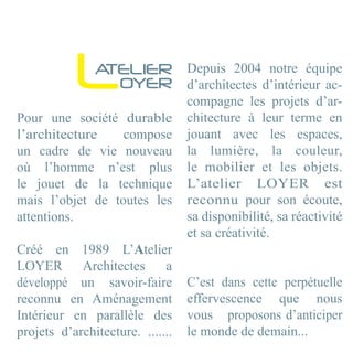 L   ATELIER
                 OYER
                                  Depuis 2004 notre équipe
                                  d’architectes d’intérieur ac-
                                  compagne les projets d’ar-
Pour une société durable          chitecture à leur terme en
l’architecture    compose         jouant avec les espaces,
un cadre de vie nouveau           la lumière, la couleur,
où l’homme n’est plus             le mobilier et les objets.
le jouet de la technique          L’atelier LOYER est
mais l’objet de toutes les        reconnu pour son écoute,
attentions.                       sa disponibilité, sa réactivité
                                  et sa créativité.
Créé en 1989 L’Atelier
LOYER Architectes            a
développé un savoir-faire         C’est dans cette perpétuelle
reconnu en Aménagement            effervescence que nous
Intérieur en parallèle des        vous proposons d’anticiper
projets d’architecture. .......   le monde de demain...
 