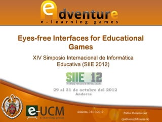 XIV Simposio Internacional de Informática
Educativa (SIIE 2012)
Eyes-free Interfaces for Educational
Games
Pablo Moreno-Ger
(pablom@fdi.ucm.es)
Andorra, 31/10/2012
 
