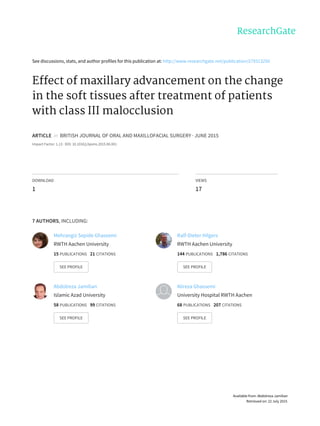 See	discussions,	stats,	and	author	profiles	for	this	publication	at:	http://www.researchgate.net/publication/279313250
Effect	of	maxillary	advancement	on	the	change
in	the	soft	tissues	after	treatment	of	patients
with	class	III	malocclusion
ARTICLE		in		BRITISH	JOURNAL	OF	ORAL	AND	MAXILLOFACIAL	SURGERY	·	JUNE	2015
Impact	Factor:	1.13	·	DOI:	10.1016/j.bjoms.2015.06.001
DOWNLOAD
1
VIEWS
17
7	AUTHORS,	INCLUDING:
Mehrangiz	Sepide	Ghassemi
RWTH	Aachen	University
15	PUBLICATIONS			21	CITATIONS			
SEE	PROFILE
Ralf-Dieter	Hilgers
RWTH	Aachen	University
144	PUBLICATIONS			1,786	CITATIONS			
SEE	PROFILE
Abdolreza	Jamilian
Islamic	Azad	University
58	PUBLICATIONS			99	CITATIONS			
SEE	PROFILE
Alireza	Ghassemi
University	Hospital	RWTH	Aachen
68	PUBLICATIONS			207	CITATIONS			
SEE	PROFILE
Available	from:	Abdolreza	Jamilian
Retrieved	on:	22	July	2015
 