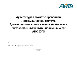 Архитектура автоматизированной
          информационной системы
  Единая система приема заявок на оказание
   государственных и муниципальных услуг
                 (АИС ЕСПЗ)


Хлопин Роман

ЗАО «АйТи. Информационные технологии»

                                        Москва
                                         2012


                                                 1
 