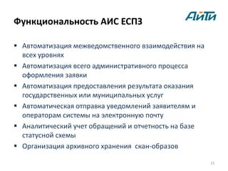 Функциональность АИС ЕСПЗ

 Автоматизация межведомственного взаимодействия на
  всех уровнях
 Автоматизация всего административного процесса
  оформления заявки
 Автоматизация предоставления результата оказания
  государственных или муниципальных услуг
 Автоматическая отправка уведомлений заявителям и
  операторам системы на электронную почту
 Аналитический учет обращений и отчетность на базе
  статусной схемы
 Организация архивного хранения скан-образов

                                                      23
 