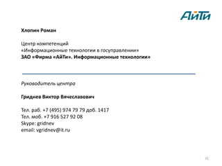 Хлопин Роман

Центр компетенций
«Информационные технологии в госуправлении»
ЗАО «Фирма «АйТи». Информационные технологии»



Руководитель центра

Гриднев Виктор Вячеславович

Тел. раб. +7 (495) 974 79 79 доб. 1417
Тел. моб. +7 916 527 92 08
Skype: gridnev
email: vgridnev@it.ru




                                                31
 