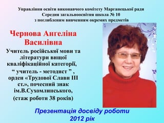 Управління освіти виконавчого комітету Марганецької ради
               Середня загальноосвітня школа № 10
           з поглибленим вивченням окремих предметів


 Чернова Ангеліна
    Василівна
Учитель російської мови та
      літератури вищої
кваліфікаційної категорії,
  “ учитель - методист ” ,
 орден «Трудової Слави ІІІ
     ст.», почесний знак
   ім.В.Сухомлинського,
   (стаж роботи 38 років)

           Презентація досвіду роботи
                    2012 рік
 