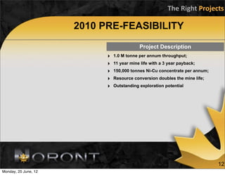 The	
  Right	
  Projects

                      2010 PRE-FEASIBILITY
                                            Project Description
                            ‣   1.0 M tonne per annum throughput;
                            ‣   11 year mine life with a 3 year payback;
                            ‣   150,000 tonnes Ni-Cu concentrate per annum;
                            ‣   Resource conversion doubles the mine life;
                            ‣   Outstanding exploration potential




                                                                               12
Monday, 25 June, 12
 