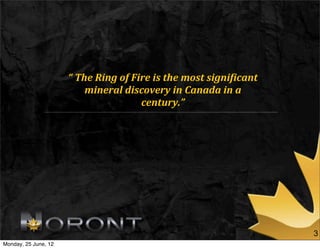 “	
  The	
  Ring	
  of	
  Fire	
  is	
  the	
  most	
  signi1icant	
  
                             mineral	
  discovery	
  in	
  Canada	
  in	
  a	
  
                                                  century.”




                                                                                               3
Monday, 25 June, 12
 