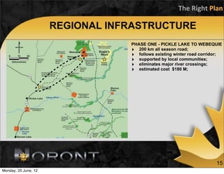 The	
  Right	
  Plan

                      REGIONAL INFRASTRUCTURE
                                  PHASE ONE - PICKLE LAKE TO WEBEQUIE
                                  ‣ 200 km all season road;
                                  ‣ follows existing winter road corridor;
                                  ‣ supported by local communities;
                                  ‣ eliminates major river crossings;
                                  ‣ estimated cost $180 M;




                                                                       15
Monday, 25 June, 12
 