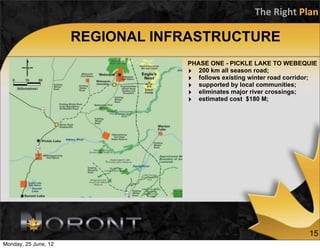 The	
  Right	
  Plan

                      REGIONAL INFRASTRUCTURE
                                  PHASE ONE - PICKLE LAKE TO WEBEQUIE
                                  ‣ 200 km all season road;
                                  ‣ follows existing winter road corridor;
                                  ‣ supported by local communities;
                                  ‣ eliminates major river crossings;
                                  ‣ estimated cost $180 M;




                                                                       15
Monday, 25 June, 12
 