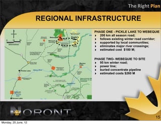The	
  Right	
  Plan

                      REGIONAL INFRASTRUCTURE
                                  PHASE ONE - PICKLE LAKE TO WEBEQUIE
                                  ‣ 200 km all season road;
                                  ‣ follows existing winter road corridor;
                                  ‣ supported by local communities;
                                  ‣ eliminates major river crossings;
                                  ‣ estimated cost $180 M;

                                  PHASE TWO- WEBEQUIE TO SITE
                                  ‣ 95 km winter road;
                                  ‣ power line;
                                  ‣ buried concentrate pipeline
                                  ‣ estimated costs $260 M




                                                                       15
Monday, 25 June, 12
 