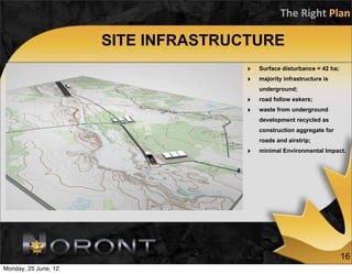 The	
  Right	
  Plan

                      SITE INFRASTRUCTURE
                                     ‣   Surface disturbance = 42 ha;
                                     ‣   majority infrastructure is
                                         underground;
                                     ‣   road follow eskers;
                                     ‣   waste from underground
                                         development recycled as
                                         construction aggregate for
                                         roads and airstrip;
                                     ‣   minimal Environmental Impact.




                                                                        16
Monday, 25 June, 12
 