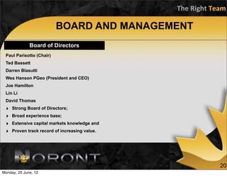The	
  Right	
  Team

                          BOARD AND MANAGEMENT
              Board of Directors
 Paul Parisotto (Chair)
 Ted Bassett
 Darren Blasutti
 Wes Hanson PGeo (President and CEO)
 Joe Hamilton
 Lin Li
 David Thomas
 ‣   Strong Board of Directors;
 ‣   Broad experience base;
 ‣   Extensive capital markets knowledge and
 ‣   Proven track record of increasing value.




                                                                 20
Monday, 25 June, 12
 