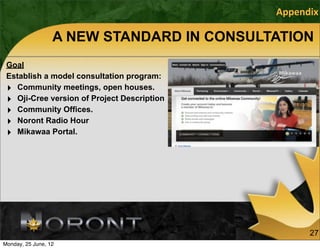 Appendix

                  A NEW STANDARD IN CONSULTATION
 Goal
 Establish a model consultation program:
 ‣ Community meetings, open houses.
 ‣ Oji-Cree version of Project Description
 ‣ Community Offices.
 ‣ Noront Radio Hour
 ‣ Mikawaa Portal.




                                                   27
Monday, 25 June, 12
 