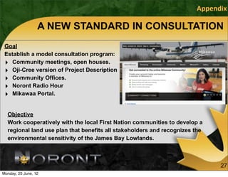 Appendix

                  A NEW STANDARD IN CONSULTATION
 Goal
 Establish a model consultation program:
 ‣ Community meetings, open houses.
 ‣ Oji-Cree version of Project Description
 ‣ Community Offices.
 ‣ Noront Radio Hour
 ‣ Mikawaa Portal.

  Objective
  Work cooperatively with the local First Nation communities to develop a
  regional land use plan that benefits all stakeholders and recognizes the
  environmental sensitivity of the James Bay Lowlands.



                                                                             27
Monday, 25 June, 12
 