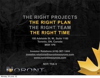 THE RIGHT PROJECTS
                        THE RIGHT PLAN
                        THE RIGHT TEAM
                        THE RIGHT TIME
                           105 Adelaide St. W., Suite 1100
                                Toronto, ON, Canada
                                     M5H 1P9

                           Investor Relations (416)-367-1444
                       investor.relations@norontresources.com
                              www.norontresources.com

                                    NOT: TSX-V


                                                                28
Monday, 25 June, 12
 