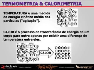 TERMOMETRIA & CALORIMETRIA
TEMPERATURA é uma medida
da energia cinética média das
partículas (“agitação”).


CALOR é o processo de transferência de energia de um
corpo para outro apenas por existir uma diferença de
temperatura entre eles.
 