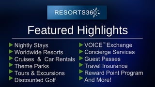 Featured Highlights
Nightly Stays
Worldwide Resorts
Cruises & Car Rentals
Theme Parks
Tours & Excursions
Discounted Golf
™
VOICE Exchange
Concierge Services
Guest Passes
Travel Insurance
Reward Point Program
And More!
 