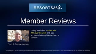 Member Reviews
"Using Resorts360 I saved over
44% over the week on 5 Star
accommodation right in the heart of
London."
Tony S. Sydney Australia
Prices may vary at the time of booking. Income testimonials should not be considered as guarantees or projections of actual earnings, if any, that you may earn from this opportunity.
 