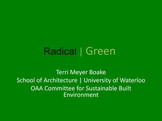 Radical | Green
              Terri Meyer Boake
School of Architecture | University of Waterloo
    OAA Committee for Sustainable Built
                 Environment
 