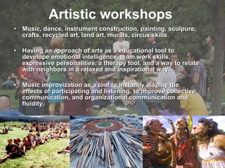 Artistic  workshops   Music, dance, instrument construction, painting, sculpure, crafts, recycled art, land art, murals, circus skills.  Having an approach of arts as a educational tool to develope emotional intelligence, team work skills, expressive personalities, a therapy tool, and a way to relate with neighbors in a relaxed and inspirational way.  Music improvization as a tool to instantly display the effects of participating and listening, to improve collective communication, and organizational communication and fluidity. 