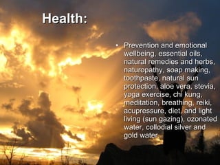 Health:   Prevention and emotional wellbeing, essential oils, natural remedies and herbs, naturopathy, soap making, toothpaste, natural sun protection, aloe vera, stevia, yoga exercise, chi kung, meditation, breathing, reiki, acupressure, diet, and light living (sun gazing), ozonated water, collodial silver and gold water. 