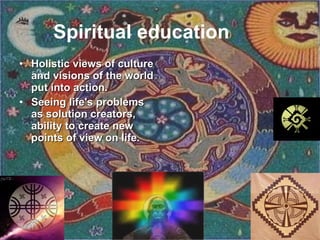 Spiritual education   Ho listic views of culture and visions of the world put into action. Seeing life's problems as solution creators, ability to create new points of view on life.   
