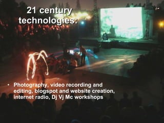 21 century technologies:   Photography, video recording and editing, blogspot and website creation, internet radio, Dj Vj Mc workshops 