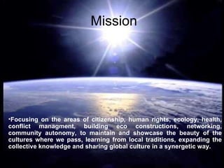 Mission Focusing on the areas of citizenship, human rights, ecology, health, conflict managment, building eco constructions, networking, community autonomy, to maintain and showcase the beauty of the cultures where we pass, learning from local traditions, expanding the collective knowledge and sharing global culture in a synergetic way. 