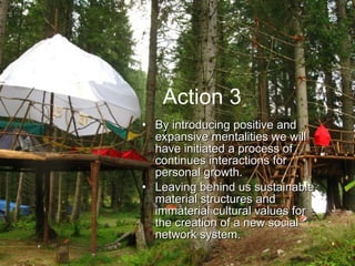 Action 3 By introducing positive and expansive mentalities we will have initiated a process of continues interactions for personal growth.  L eaving behind us sustainable material structures and immaterial cultural values for the creation of a new social network system.  