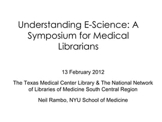 Understanding E-Science: A
   Symposium for Medical
         Librarians

                   13 February 2012
The Texas Medical Center Library & The National Network
     of Libraries of Medicine South Central Region
         Neil Rambo, NYU School of Medicine
 