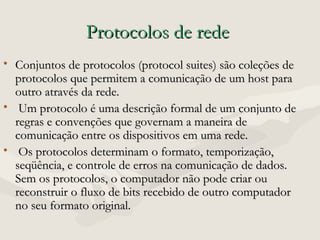 Protocolos de redeProtocolos de rede
• Conjuntos de protocolos (protocol suites) são coleções deConjuntos de protocolos (protocol suites) são coleções de
protocolos que permitem a comunicação de um host paraprotocolos que permitem a comunicação de um host para
outro através da rede.outro através da rede.
• Um protocolo é uma descrição formal de um conjunto deUm protocolo é uma descrição formal de um conjunto de
regras e convenções que governam a maneira deregras e convenções que governam a maneira de
comunicação entre os dispositivos em uma rede.comunicação entre os dispositivos em uma rede.
• Os protocolos determinam o formato, temporização,Os protocolos determinam o formato, temporização,
seqüência, e controle de erros na comunicação de dados.seqüência, e controle de erros na comunicação de dados.
Sem os protocolos, o computador não pode criar ouSem os protocolos, o computador não pode criar ou
reconstruir o fluxo de bits recebido de outro computadorreconstruir o fluxo de bits recebido de outro computador
no seu formato original.no seu formato original.
 