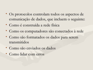 • Os protocolos controlam todos os aspectos deOs protocolos controlam todos os aspectos de
comunicação de dados, que incluem o seguinte:comunicação de dados, que incluem o seguinte:
• Como é construída a rede físicaComo é construída a rede física
• Como os computadores são conectados à redeComo os computadores são conectados à rede
• Como são formatados os dados para seremComo são formatados os dados para serem
transmitidostransmitidos
• Como são enviados os dadosComo são enviados os dados
• Como lidar com errosComo lidar com erros
 