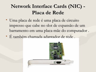 Network Interface Cards (NIC) -Network Interface Cards (NIC) -
Placa de RedePlaca de Rede
• Uma placa de rede é uma placa de circuitoUma placa de rede é uma placa de circuito
impresso que cabe no slot de expansão de umimpresso que cabe no slot de expansão de um
barramento em uma placa-mãe do computador .barramento em uma placa-mãe do computador .
• É também chamada adaptador de rede .É também chamada adaptador de rede .
 