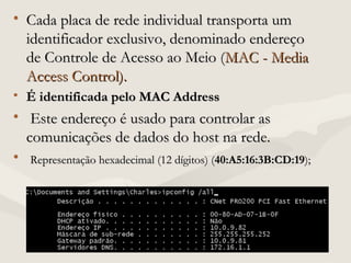 • Cada placa de rede individual transporta umCada placa de rede individual transporta um
identificador exclusivo, denominado endereçoidentificador exclusivo, denominado endereço
de Controle de Acesso ao Meio (de Controle de Acesso ao Meio (MAC - MediaMAC - Media
Access Control).Access Control).
• É identificada pelo MAC AddressÉ identificada pelo MAC Address
• Este endereço é usado para controlar asEste endereço é usado para controlar as
comunicações de dados do host na rede.comunicações de dados do host na rede.
• Representação hexadecimal (12 dígitos) (Representação hexadecimal (12 dígitos) (40:A5:16:3B:CD:1940:A5:16:3B:CD:19););
 