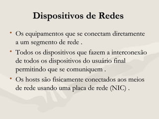 Dispositivos de RedesDispositivos de Redes
• Os equipamentos que se conectam diretamenteOs equipamentos que se conectam diretamente
a um segmento de rede .a um segmento de rede .
• Todos os dispositivos que fazem a interconexãoTodos os dispositivos que fazem a interconexão
de todos os dispositivos do usuário finalde todos os dispositivos do usuário final
permitindo que se comuniquem .permitindo que se comuniquem .
• Os hosts são fisicamente conectados aos meiosOs hosts são fisicamente conectados aos meios
de rede usando uma placa de rede (NIC) .de rede usando uma placa de rede (NIC) .
 