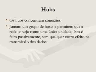 HubsHubs
• Os hubs concentram conexões.Os hubs concentram conexões.
• Juntam um grupo de hosts e permitem que aJuntam um grupo de hosts e permitem que a
rede os veja como uma única unidade. Isto érede os veja como uma única unidade. Isto é
feito passivamente, sem qualquer outro efeito nafeito passivamente, sem qualquer outro efeito na
transmissão dos dados.transmissão dos dados.
 