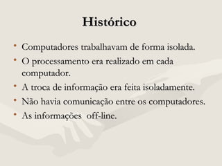 HistóricoHistórico
• Computadores trabalhavam de forma isolada.Computadores trabalhavam de forma isolada.
• O processamento era realizado em cadaO processamento era realizado em cada
computador.computador.
• A troca de informação era feita isoladamente.A troca de informação era feita isoladamente.
• Não havia comunicação entre os computadores.Não havia comunicação entre os computadores.
• As informações off-line.As informações off-line.
 