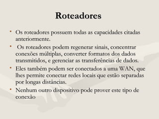 RoteadoresRoteadores
• Os roteadores possuem todas as capacidades citadasOs roteadores possuem todas as capacidades citadas
anteriormente.anteriormente.
• Os roteadores podem regenerar sinais, concentrarOs roteadores podem regenerar sinais, concentrar
conexões múltiplas, converter formatos dos dadosconexões múltiplas, converter formatos dos dados
transmitidos, e gerenciar as transferências de dados.transmitidos, e gerenciar as transferências de dados.
• Eles também podem ser conectados a uma WAN, queEles também podem ser conectados a uma WAN, que
lhes permite conectar redes locais que estão separadaslhes permite conectar redes locais que estão separadas
por longas distâncias.por longas distâncias.
• Nenhum outro dispositivo pode prover este tipo deNenhum outro dispositivo pode prover este tipo de
conexãoconexão
 