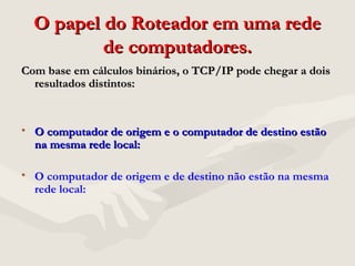 O papel do Roteador em uma redeO papel do Roteador em uma rede
de computadores.de computadores.
Com base em cálculos binários, o TCP/IP pode chegar a doisCom base em cálculos binários, o TCP/IP pode chegar a dois
resultados distintos:resultados distintos:
• O computador de origem e o computador de destino estãoO computador de origem e o computador de destino estão
na mesma rede local:na mesma rede local:
• O computador de origem e de destino não estão na mesma
rede local:
 