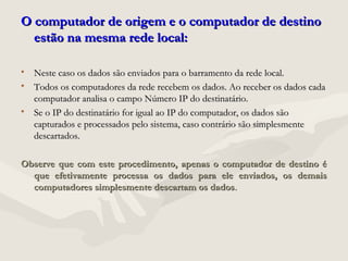 O computador de origem e o computador de destinoO computador de origem e o computador de destino
estão na mesma rede local:estão na mesma rede local:
• Neste caso os dados são enviados para o barramento da rede local.Neste caso os dados são enviados para o barramento da rede local.
• Todos os computadores da rede recebem os dados. Ao receber os dados cadaTodos os computadores da rede recebem os dados. Ao receber os dados cada
computador analisa o campo Número IP do destinatário.computador analisa o campo Número IP do destinatário.
• Se o IP do destinatário for igual ao IP do computador, os dados sãoSe o IP do destinatário for igual ao IP do computador, os dados são
capturados e processados pelo sistema, caso contrário são simplesmentecapturados e processados pelo sistema, caso contrário são simplesmente
descartados.descartados.
Observe que com este procedimento, apenas o computador de destino éObserve que com este procedimento, apenas o computador de destino é
que efetivamente processa os dados para ele enviados, os demaisque efetivamente processa os dados para ele enviados, os demais
computadores simplesmente descartam os dadoscomputadores simplesmente descartam os dados..
 